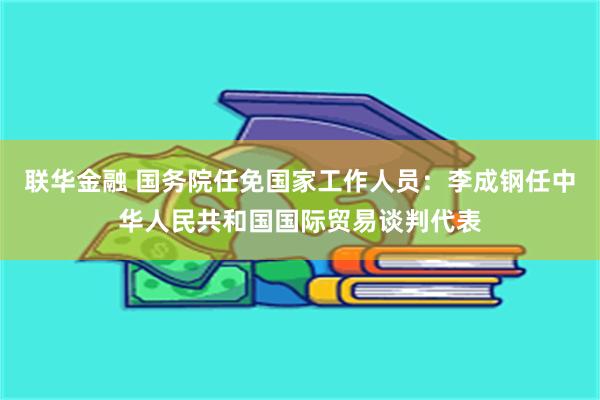 联华金融 国务院任免国家工作人员：李成钢任中华人民共和国国际贸易谈判代表