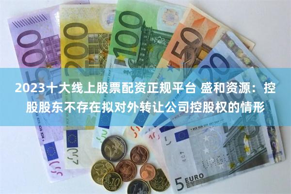 2023十大线上股票配资正规平台 盛和资源：控股股东不存在拟对外转让公司控股权的情形