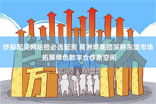 炒股配资网站拾必选配资 葛洲坝集团深耕东盟市场 拓展绿色数字合作新空间