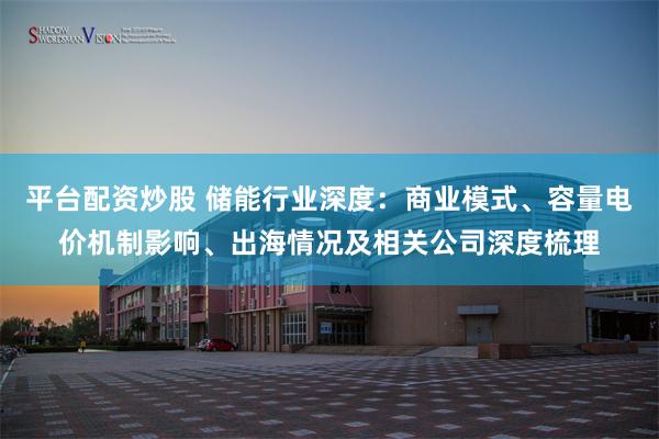 平台配资炒股 储能行业深度：商业模式、容量电价机制影响、出海情况及相关公司深度梳理
