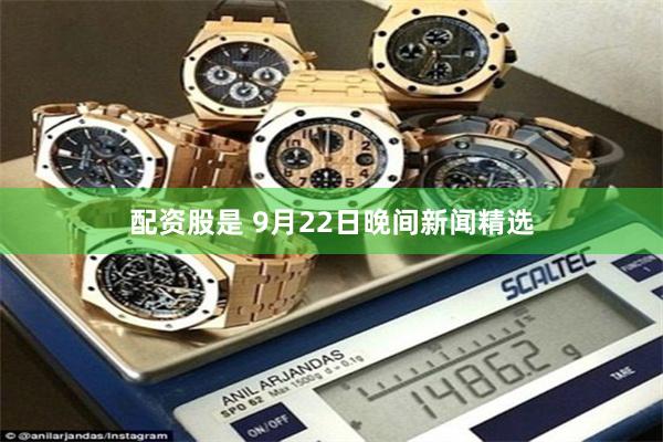 配资股是 9月22日晚间新闻精选