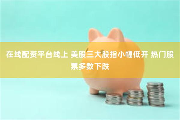 在线配资平台线上 美股三大股指小幅低开 热门股票多数下跌