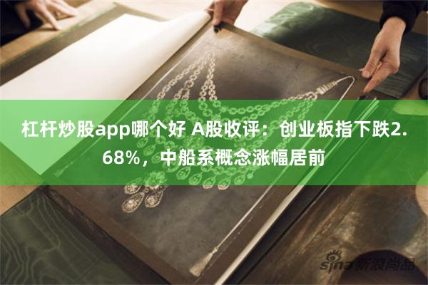 杠杆炒股app哪个好 A股收评：创业板指下跌2.68%，中船系概念涨幅居前