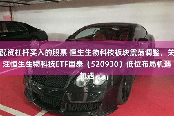 配资杠杆买入的股票 恒生生物科技板块震荡调整，关注恒生生物科技ETF国泰（520930）低位布局机遇