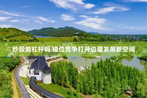 炒股能杠杆吗 错位竞争打开边疆发展新空间
