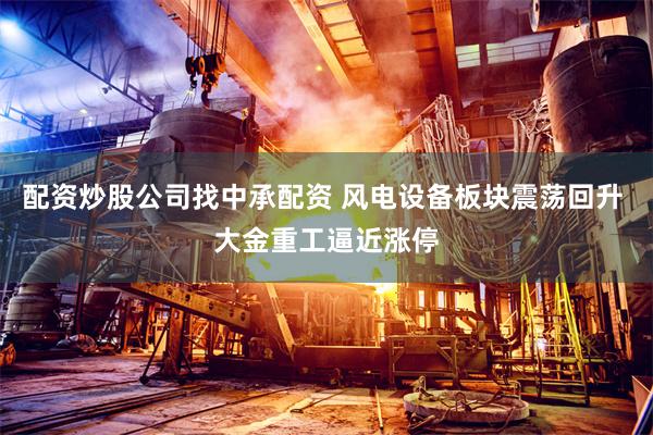 配资炒股公司找中承配资 风电设备板块震荡回升 大金重工逼近涨停