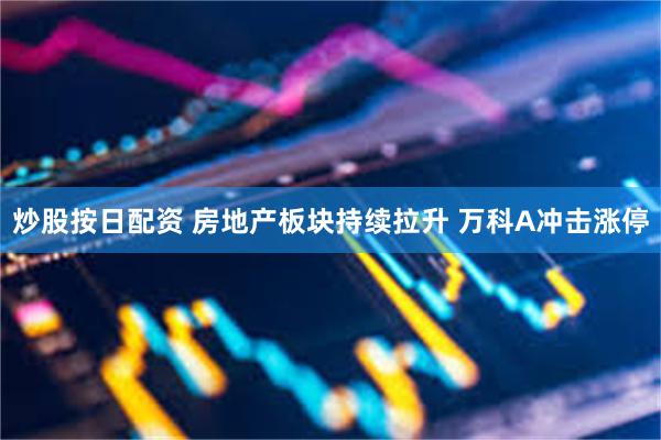 炒股按日配资 房地产板块持续拉升 万科A冲击涨停